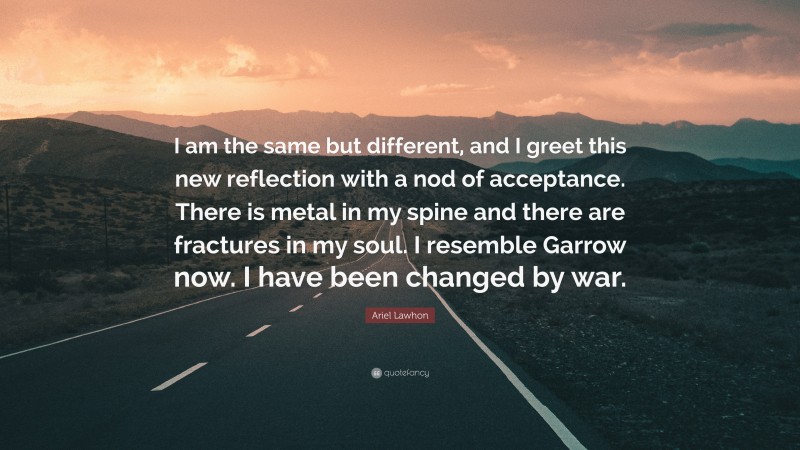 Ariel Lawhon Quote: “I am the same but different, and I greet this new reflection with a nod of acceptance. There is metal in my spine and there are fractures in my soul. I resemble Garrow now. I have been changed by war.”