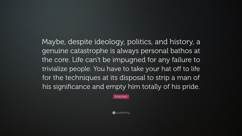 Philip Roth Quote: “Maybe, despite ideology, politics, and history, a genuine catastrophe is always personal bathos at the core. Life can’t be impugned for any failure to trivialize people. You have to take your hat off to life for the techniques at its disposal to strip a man of his significance and empty him totally of his pride.”