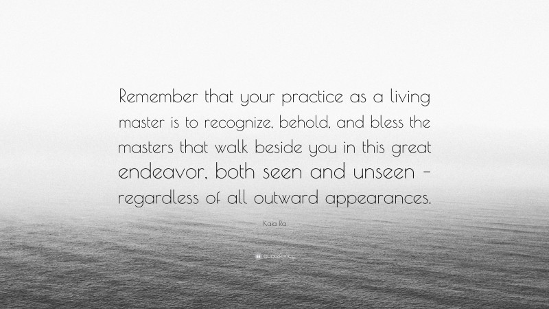 Kaia Ra Quote: “Remember that your practice as a living master is to recognize, behold, and bless the masters that walk beside you in this great endeavor, both seen and unseen – regardless of all outward appearances.”