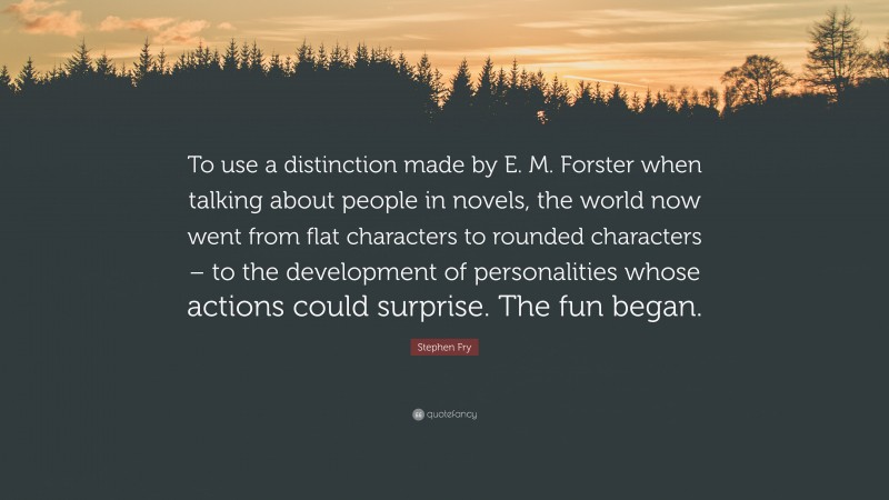 Stephen Fry Quote: “To use a distinction made by E. M. Forster when talking about people in novels, the world now went from flat characters to rounded characters – to the development of personalities whose actions could surprise. The fun began.”