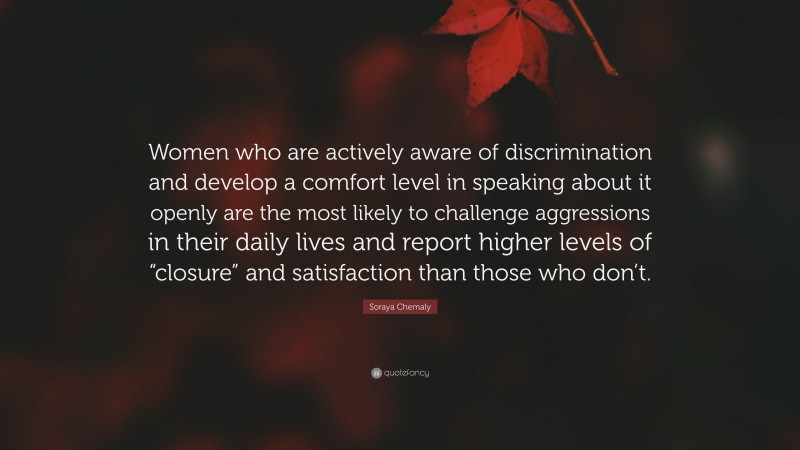 Soraya Chemaly Quote: “Women who are actively aware of discrimination and develop a comfort level in speaking about it openly are the most likely to challenge aggressions in their daily lives and report higher levels of “closure” and satisfaction than those who don’t.”