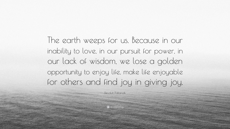 Devdutt Pattanaik Quote: “The earth weeps for us. Because in our inability to love, in our pursuit for power, in our lack of wisdom, we lose a golden opportunity to enjoy life, make life enjoyable for others and find joy in giving joy.”