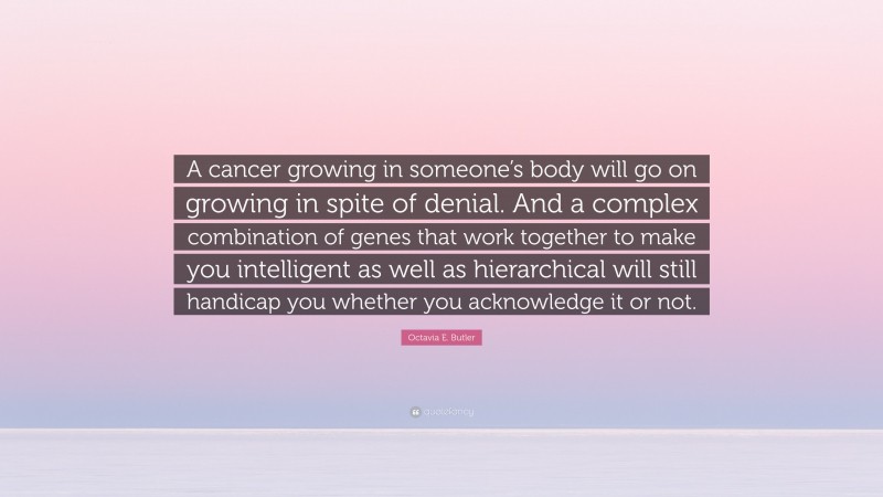 Octavia E. Butler Quote: “A cancer growing in someone’s body will go on growing in spite of denial. And a complex combination of genes that work together to make you intelligent as well as hierarchical will still handicap you whether you acknowledge it or not.”