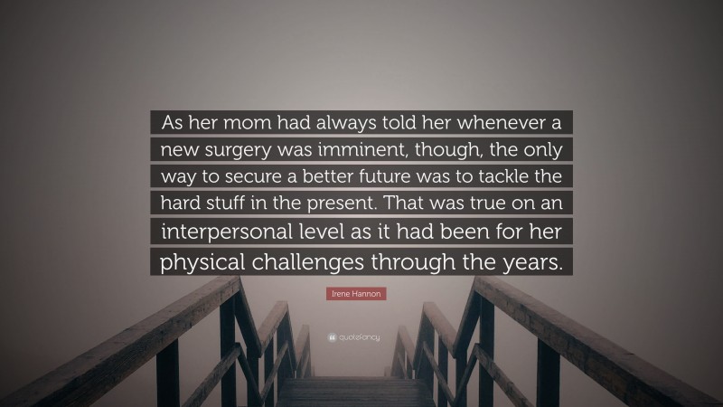 Irene Hannon Quote: “As her mom had always told her whenever a new surgery was imminent, though, the only way to secure a better future was to tackle the hard stuff in the present. That was true on an interpersonal level as it had been for her physical challenges through the years.”