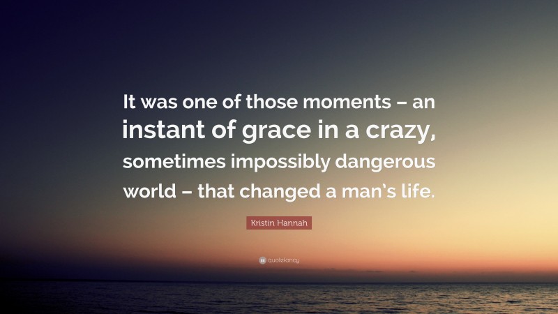 Kristin Hannah Quote: “It was one of those moments – an instant of grace in a crazy, sometimes impossibly dangerous world – that changed a man’s life.”