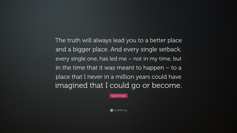 Suze Orman Quote: “The truth will always lead you to a better place and a bigger place. And every single setback, every single one, has led me – not in my time, but in the time that it was meant to happen – to a place that I never in a million years could have imagined that I could go or become.”