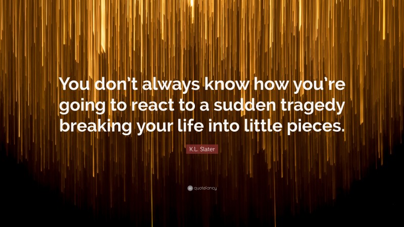 K.L. Slater Quote: “You don’t always know how you’re going to react to a sudden tragedy breaking your life into little pieces.”