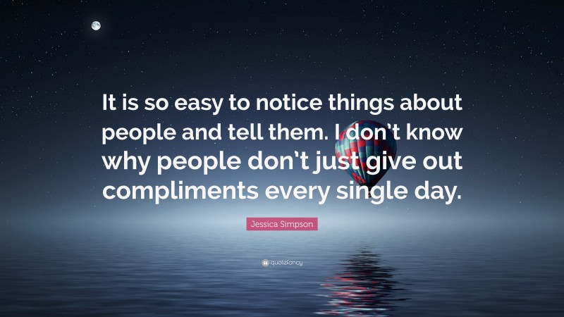 Jessica Simpson Quote: “It is so easy to notice things about people and tell them. I don’t know why people don’t just give out compliments every single day.”