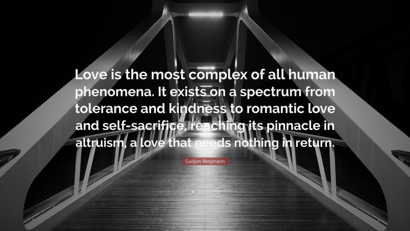 Gudjon Bergmann Quote: “Love is the most complex of all human phenomena. It exists on a spectrum from tolerance and kindness to romantic love and self-sacrifice, reaching its pinnacle in altruism, a love that needs nothing in return.”