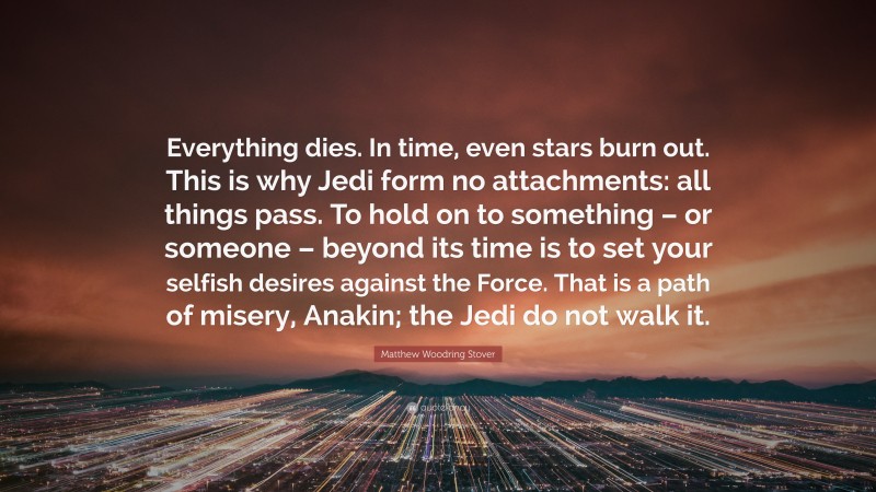 Matthew Woodring Stover Quote: “Everything dies. In time, even stars burn out. This is why Jedi form no attachments: all things pass. To hold on to something – or someone – beyond its time is to set your selfish desires against the Force. That is a path of misery, Anakin; the Jedi do not walk it.”