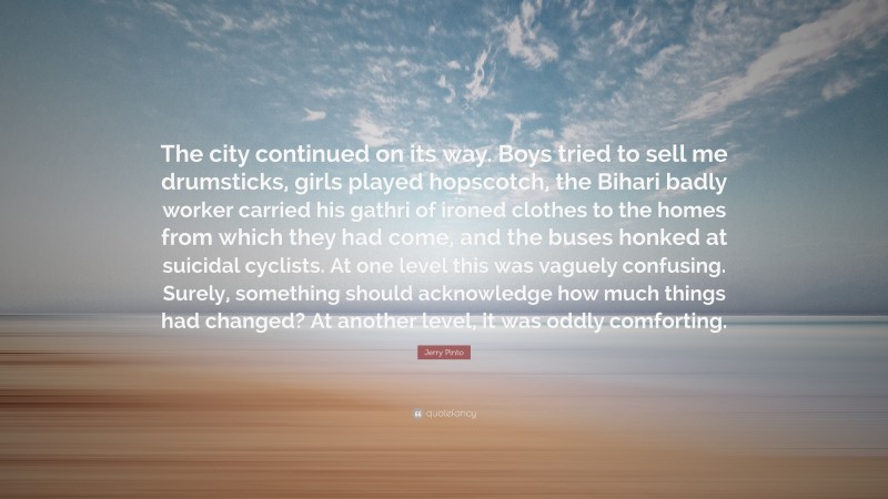 Jerry Pinto Quote: “The city continued on its way. Boys tried to sell me drumsticks, girls played hopscotch, the Bihari badly worker carried his gathri of ironed clothes to the homes from which they had come, and the buses honked at suicidal cyclists. At one level this was vaguely confusing. Surely, something should acknowledge how much things had changed? At another level, it was oddly comforting.”