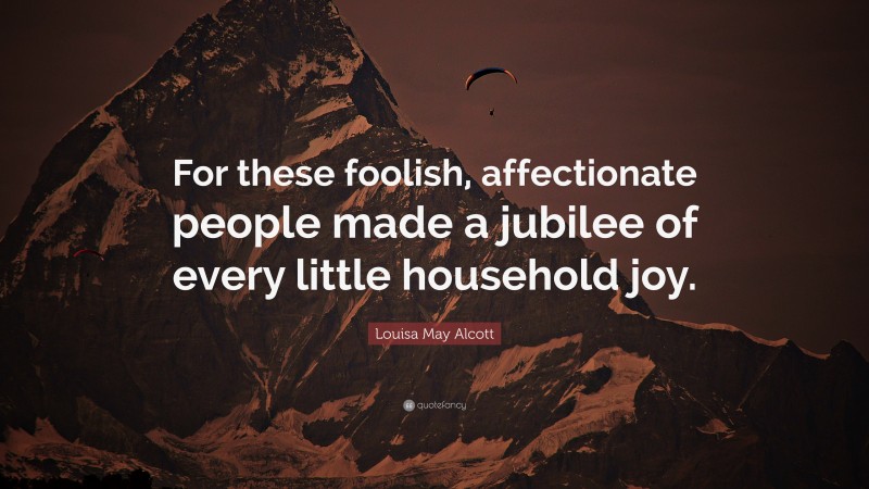 Louisa May Alcott Quote: “For these foolish, affectionate people made a jubilee of every little household joy.”