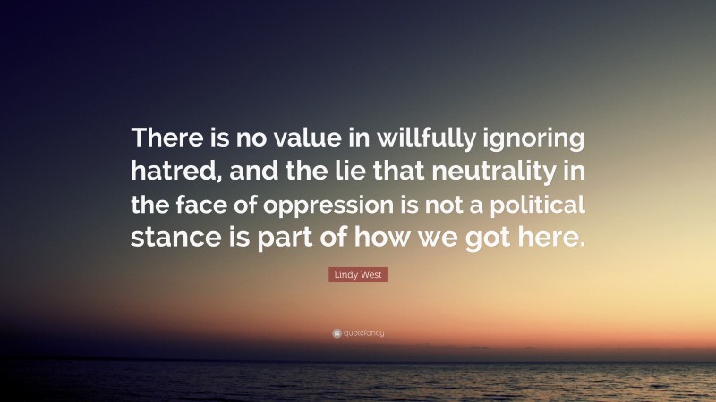 Lindy West Quote: “There is no value in willfully ignoring hatred, and the lie that neutrality in the face of oppression is not a political stance is part of how we got here.”