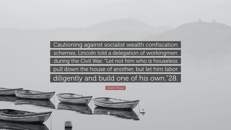 Dinesh D'Souza Quote: “Cautioning against socialist wealth confiscation schemes, Lincoln told a delegation of workingmen during the Civil War, “Let not him who is houseless pull down the house of another, but let him labor diligently and build one of his own.”28.”