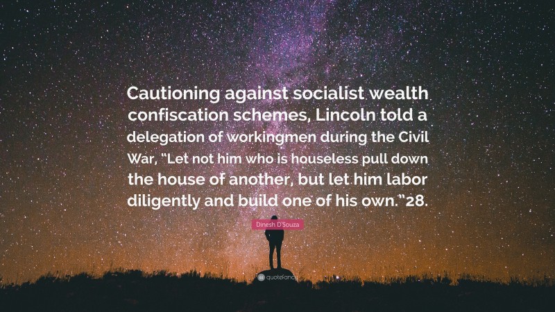 Dinesh D'Souza Quote: “Cautioning against socialist wealth confiscation schemes, Lincoln told a delegation of workingmen during the Civil War, “Let not him who is houseless pull down the house of another, but let him labor diligently and build one of his own.”28.”