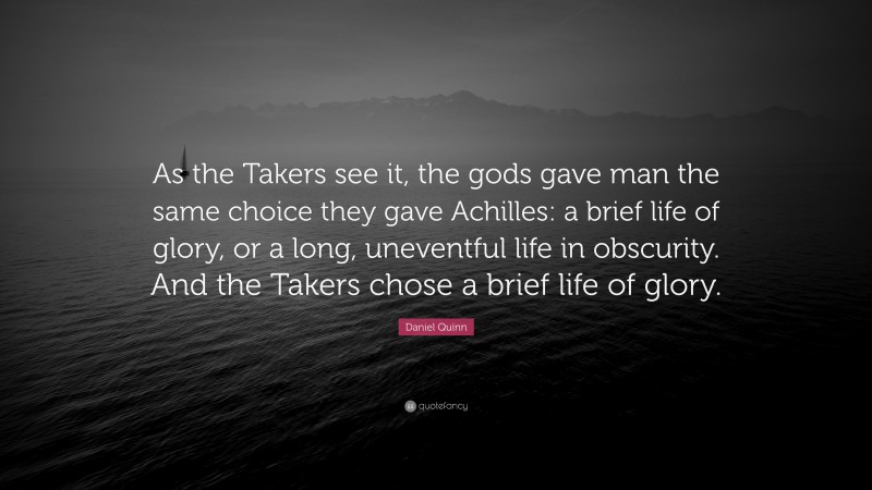 Daniel Quinn Quote: “As the Takers see it, the gods gave man the same choice they gave Achilles: a brief life of glory, or a long, uneventful life in obscurity. And the Takers chose a brief life of glory.”