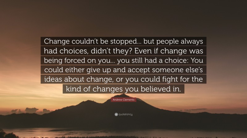Andrew Clements Quote: “Change couldn’t be stopped... but people always had choices, didn’t they? Even if change was being forced on you... you still had a choice: You could either give up and accept someone else’s ideas about change, or you could fight for the kind of changes you believed in.”