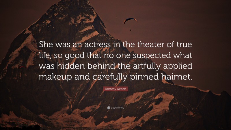 Dorothy Allison Quote: “She was an actress in the theater of true life, so good that no one suspected what was hidden behind the artfully applied makeup and carefully pinned hairnet.”