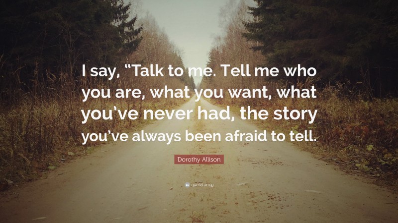Dorothy Allison Quote: “I say, “Talk to me. Tell me who you are, what you want, what you’ve never had, the story you’ve always been afraid to tell.”