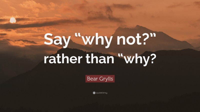 Bear Grylls Quote: “Say “why not?” rather than “why?”