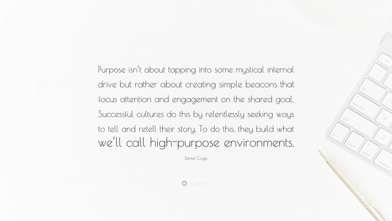 Daniel Coyle Quote: “Purpose isn’t about tapping into some mystical internal drive but rather about creating simple beacons that focus attention and engagement on the shared goal. Successful cultures do this by relentlessly seeking ways to tell and retell their story. To do this, they build what we’ll call high-purpose environments.”