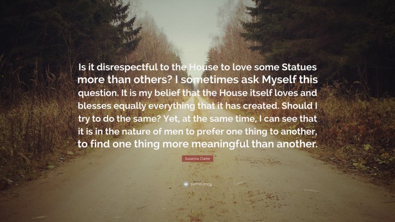 Susanna Clarke Quote: “Is it disrespectful to the House to love some Statues more than others? I sometimes ask Myself this question. It is my belief that the House itself loves and blesses equally everything that it has created. Should I try to do the same? Yet, at the same time, I can see that it is in the nature of men to prefer one thing to another, to find one thing more meaningful than another.”