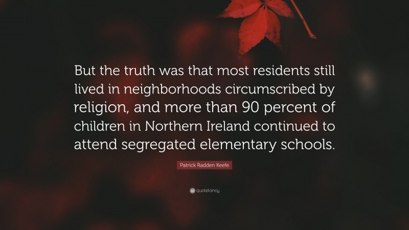 Patrick Radden Keefe Quote: “But the truth was that most residents still lived in neighborhoods circumscribed by religion, and more than 90 percent of children in Northern Ireland continued to attend segregated elementary schools.”