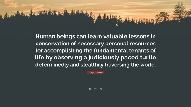 Kilroy J. Oldster Quote: “Human beings can learn valuable lessons in conservation of necessary personal resources for accomplishing the fundamental tenants of life by observing a judiciously paced turtle determinedly and stealthily traversing the world.”