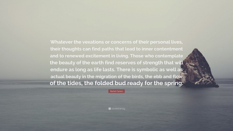 Rachel Carson Quote: “Whatever the vexations or concerns of their personal lives, their thoughts can find paths that lead to inner contentment and to renewed excitement in living. Those who contemplate the beauty of the earth find reserves of strength that will endure as long as life lasts. There is symbolic as well as actual beauty in the migration of the birds, the ebb and flow of the tides, the folded bud ready for the spring.”