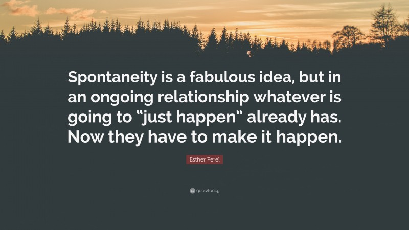 Esther Perel Quote: “Spontaneity is a fabulous idea, but in an ongoing relationship whatever is going to “just happen” already has. Now they have to make it happen.”