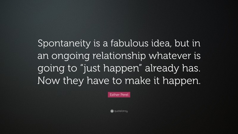 Esther Perel Quote: “Spontaneity is a fabulous idea, but in an ongoing relationship whatever is going to “just happen” already has. Now they have to make it happen.”