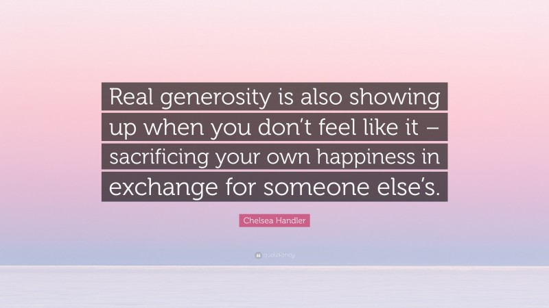 Chelsea Handler Quote: “Real generosity is also showing up when you don’t feel like it – sacrificing your own happiness in exchange for someone else’s.”