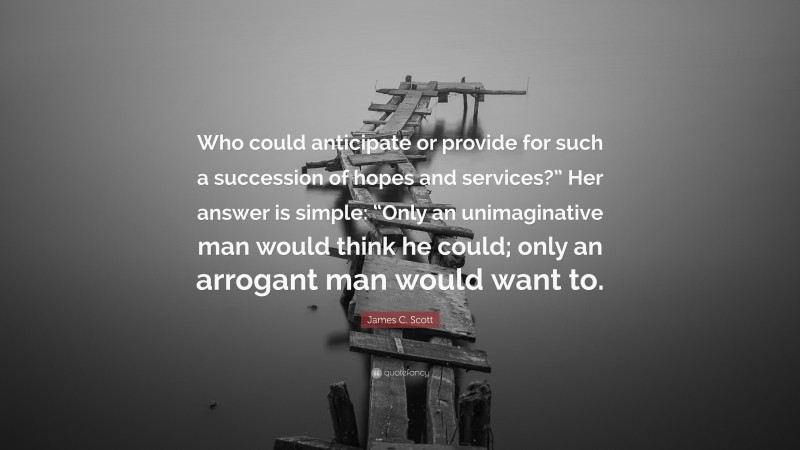 James C. Scott Quote: “Who could anticipate or provide for such a succession of hopes and services?” Her answer is simple: “Only an unimaginative man would think he could; only an arrogant man would want to.”