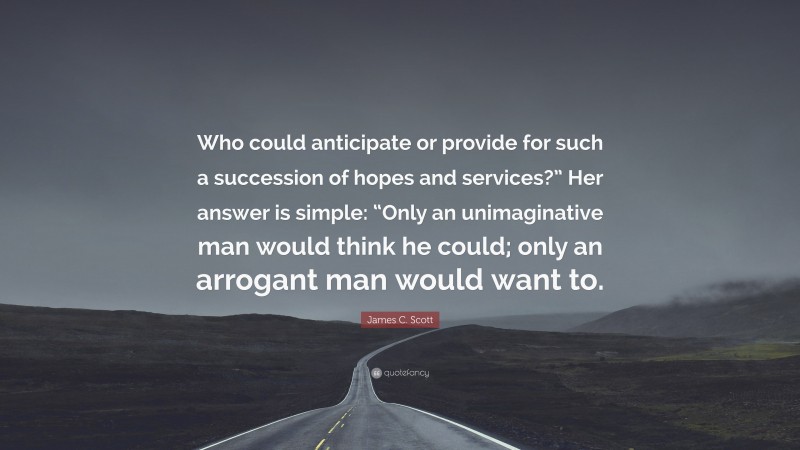 James C. Scott Quote: “Who could anticipate or provide for such a succession of hopes and services?” Her answer is simple: “Only an unimaginative man would think he could; only an arrogant man would want to.”