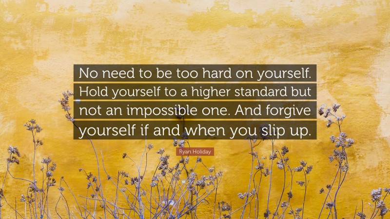 Ryan Holiday Quote: “No need to be too hard on yourself. Hold yourself to a higher standard but not an impossible one. And forgive yourself if and when you slip up.”