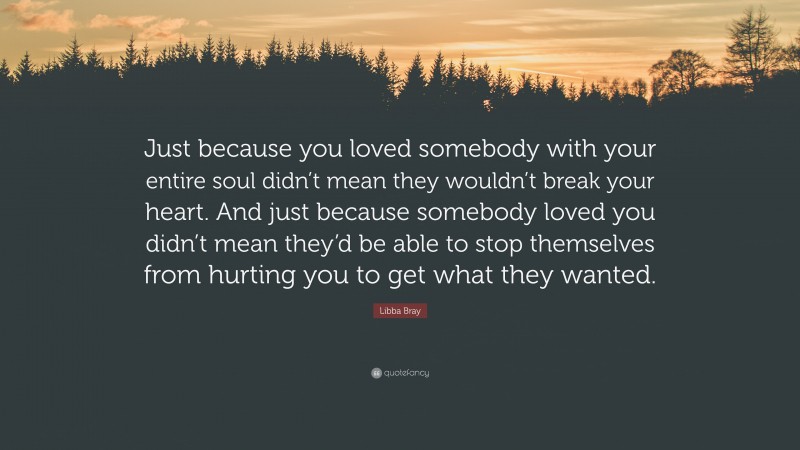 Libba Bray Quote: “Just because you loved somebody with your entire soul didn’t mean they wouldn’t break your heart. And just because somebody loved you didn’t mean they’d be able to stop themselves from hurting you to get what they wanted.”