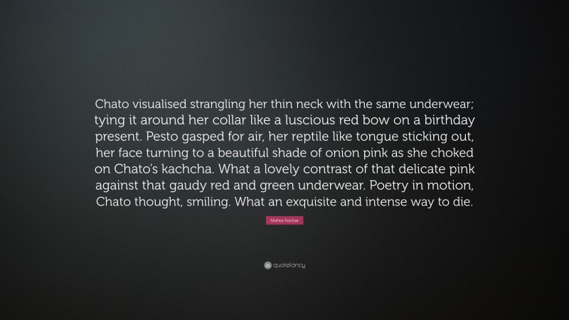 Nishta Kochar Quote: “Chato visualised strangling her thin neck with the same underwear; tying it around her collar like a luscious red bow on a birthday present. Pesto gasped for air, her reptile like tongue sticking out, her face turning to a beautiful shade of onion pink as she choked on Chato’s kachcha. What a lovely contrast of that delicate pink against that gaudy red and green underwear. Poetry in motion, Chato thought, smiling. What an exquisite and intense way to die.”