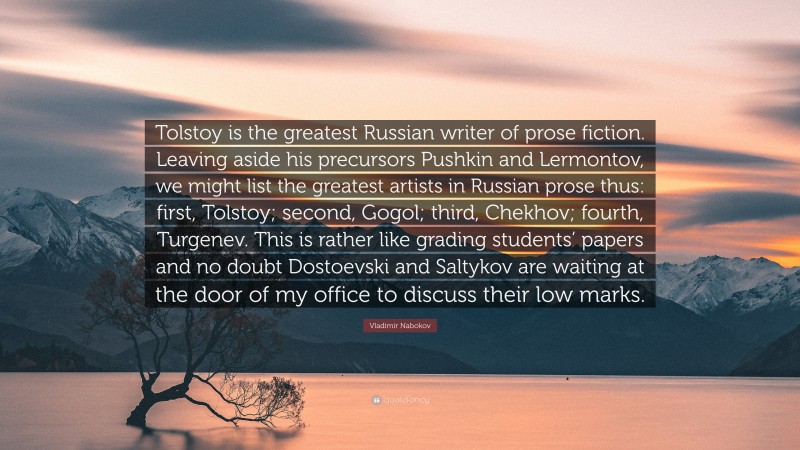 Vladimir Nabokov Quote: “Tolstoy is the greatest Russian writer of prose fiction. Leaving aside his precursors Pushkin and Lermontov, we might list the greatest artists in Russian prose thus: first, Tolstoy; second, Gogol; third, Chekhov; fourth, Turgenev. This is rather like grading students’ papers and no doubt Dostoevski and Saltykov are waiting at the door of my office to discuss their low marks.”
