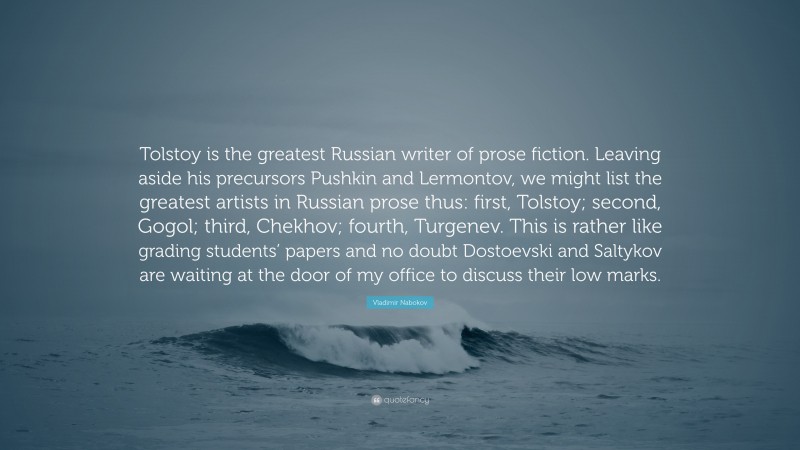 Vladimir Nabokov Quote: “Tolstoy is the greatest Russian writer of prose fiction. Leaving aside his precursors Pushkin and Lermontov, we might list the greatest artists in Russian prose thus: first, Tolstoy; second, Gogol; third, Chekhov; fourth, Turgenev. This is rather like grading students’ papers and no doubt Dostoevski and Saltykov are waiting at the door of my office to discuss their low marks.”