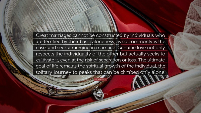 M. Scott Peck Quote: “Great marriages cannot be constructed by individuals who are terrified by their basic aloneness, as so commonly is the case, and seek a merging in marriage. Genuine love not only respects the individuality of the other but actually seeks to cultivate it, even at the risk of separation or loss. The ultimate goal of life remains the spiritual growth of the individual, the solitary journey to peaks that can be climbed only alone.”