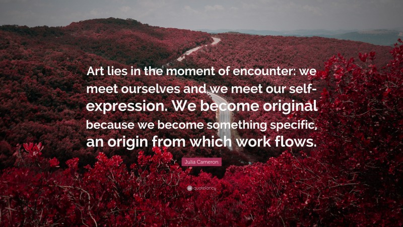 Julia Cameron Quote: “Art lies in the moment of encounter: we meet ourselves and we meet our self-expression. We become original because we become something specific, an origin from which work flows.”