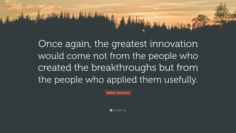 Walter Isaacson Quote: “Once again, the greatest innovation would come not from the people who created the breakthroughs but from the people who applied them usefully.”