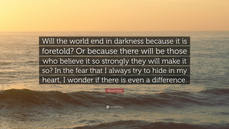 Patrick Ness Quote: “Will the world end in darkness because it is foretold? Or because there will be those who believe it so strongly they will make it so? In the fear that I always try to hide in my heart, I wonder if there is even a difference.”