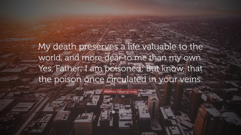 Matthew Gregory Lewis Quote: “My death preserves a life valuable to the world, and more dear to me than my own. Yes, Father; I am poisoned; But know, that the poison once circulated in your veins.”