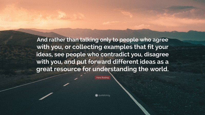 Hans Rosling Quote: “And rather than talking only to people who agree with you, or collecting examples that fit your ideas, see people who contradict you, disagree with you, and put forward different ideas as a great resource for understanding the world.”