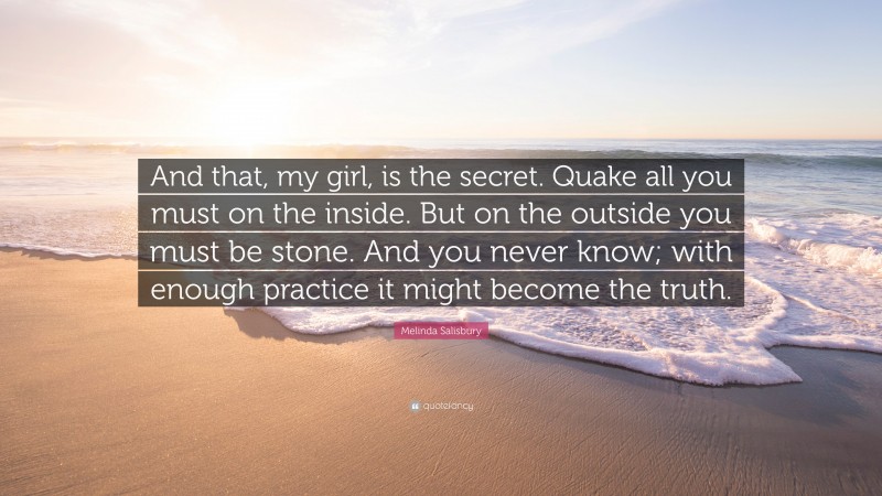 Melinda Salisbury Quote: “And that, my girl, is the secret. Quake all you must on the inside. But on the outside you must be stone. And you never know; with enough practice it might become the truth.”