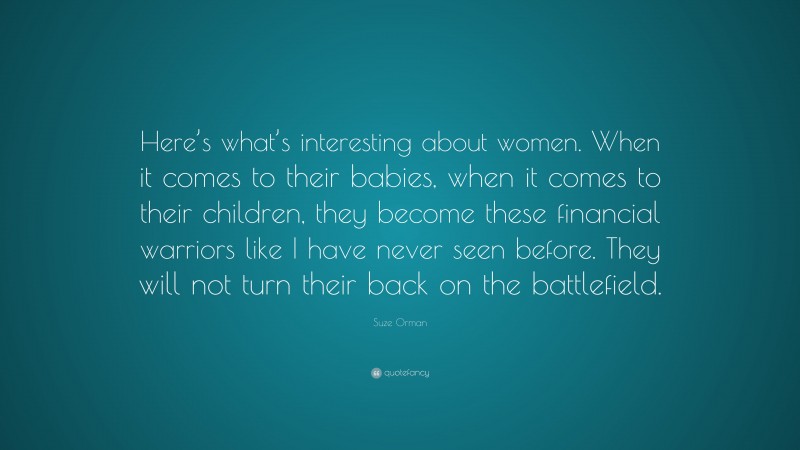 Suze Orman Quote: “Here’s what’s interesting about women. When it comes to their babies, when it comes to their children, they become these financial warriors like I have never seen before. They will not turn their back on the battlefield.”