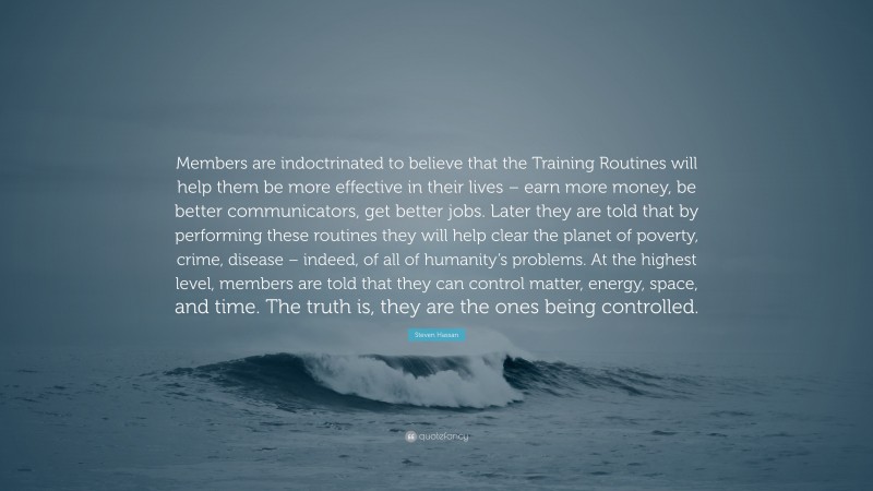 Steven Hassan Quote: “Members are indoctrinated to believe that the Training Routines will help them be more effective in their lives – earn more money, be better communicators, get better jobs. Later they are told that by performing these routines they will help clear the planet of poverty, crime, disease – indeed, of all of humanity’s problems. At the highest level, members are told that they can control matter, energy, space, and time. The truth is, they are the ones being controlled.”