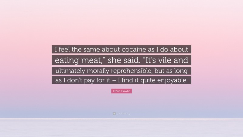 Ethan Hawke Quote: “I feel the same about cocaine as I do about eating meat,” she said. “It’s vile and ultimately morally reprehensible, but as long as I don’t pay for it – I find it quite enjoyable.”