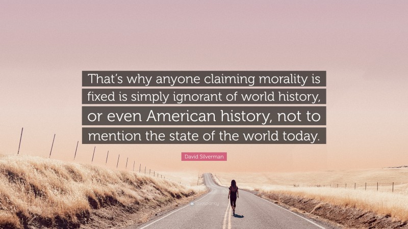 David Silverman Quote: “That’s why anyone claiming morality is fixed is simply ignorant of world history, or even American history, not to mention the state of the world today.”